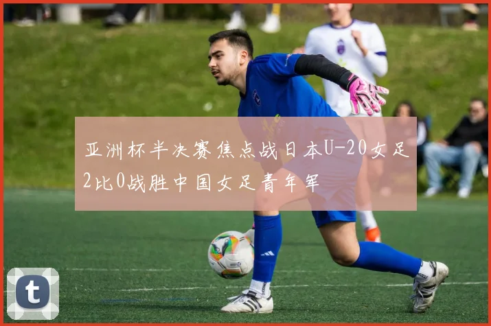 亚洲杯半决赛焦点战日本U-20女足2比0战胜中国女足青年军