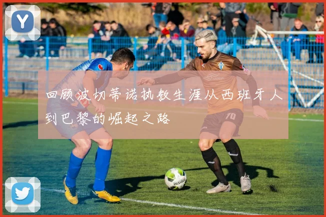 回顾波切蒂诺执教生涯从西班牙人到巴黎的崛起之路