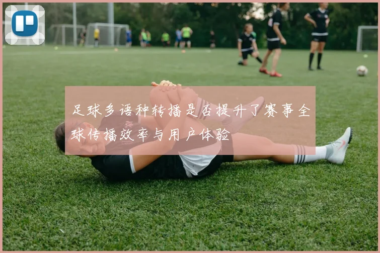 足球多语种转播是否提升了赛事全球传播效率与用户体验